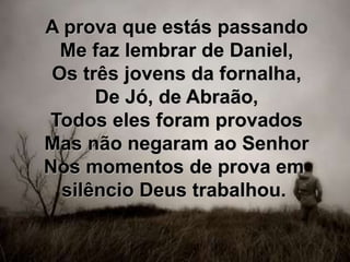 A prova que estás passando
Me faz lembrar de Daniel,
Os três jovens da fornalha,
De Jó, de Abraão,
Todos eles foram provados
Mas não negaram ao Senhor
Nos momentos de prova em
silêncio Deus trabalhou.
 