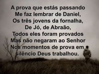 A prova que estás passando
Me faz lembrar de Daniel,
Os três jovens da fornalha,
De Jó, de Abraão,
Todos eles foram provados
Mas não negaram ao Senhor
Nos momentos de prova em
silêncio Deus trabalhou.
 