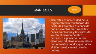 MANIZALES
• Manizales es una ciudad de la
región cafetera montañosa del
oeste de Colombia es conocida
por sus eventos culturales las
calles empinadas y las vistas del
volcán el nevado del Ruiz
cercano. La plaza de bolívar
tiene central tiene una escultura
de un hombre cóndor que honra
al líder revolucionario simón
bolívar.
MENÚ
 