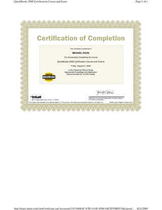 QuickBooks 2009 Certification Course and Exam                                                             Page 1 of 1




                                                 This Certificate is presented to

                                                    MICHAEL DAVIS
                                          For Successfully Completing the Course

                                    QuickBooks 2009 Certification Course and Exams
                                                  Friday, August 21, 2009

                                               in the Following Field of Study
                                           Specialized Knowledge and Application
                                             Recommended for 16 CPE credits




http://learn.intuit.com/viewCertificate.asp?sessionid=3-E1848E4C-67B3-414E-8500-54E2D7FBFE35&classid...    8/21/2009
 