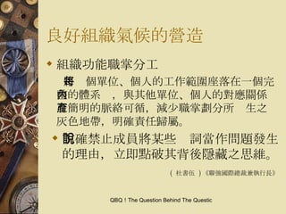 良好組織氣候的營造 組織功能職掌分工 將每個單位、個人的工作範圍座落在一個完整的體系內，與其他單位、個人的對應關係有簡明的脈絡可循，減少職掌劃分所產生之灰色地帶，明確責任歸屬。 明確禁止成員將某些說詞當作問題發生的理由，立即點破其背後隱藏之思維。 (  杜書伍  ) 《聯強國際總裁兼執行長》 