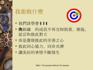 我能做什麼 我們該學會 QBQ 使組織內的成員不再交相指責、推拖、延宕和彼此對立 而是激發彼此的至善之心 彼此同心協力、同舟共濟 讓美好的事情不斷發生 