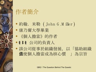 作者簡介 約翰．米勒  ( John G.Miller ) 康乃爾大學畢業 《個人擔當》的作者 QBQ 公司的負責人 該公司從事於組織發展，以「協助組織，使個人擔當成為核心價值」為宗旨 