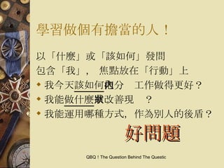 學習做個有擔當的人！ 以「什麼」或「該如何」發問 包含「我」， 焦點放在「行動」上 我今天 該如何 把分內工作做得更好？ 我能 做什麼 來改善現狀？ 我能運用哪種方式，作為別人的後盾？ 好問題 