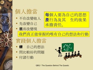 個人擔當 不在改變他人 先改變自己 進而改變現狀 實踐個人擔當 修鍊自己的想法 問比較好的問題 付諸行動 每個人要為自己的思想、行為及其產生的後果承擔責任。 我們真正能掌握的唯有自己的想法和行動 