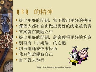 QBQ  的精神 提出更好的問題，當下做出更好的抉擇 每個人都有自由做出更好的決定並負責 答案就在問題之中 提出更好的問題，就會獲得更好的答案 別再有「小媳婦」的心態 別再拖延或怪東怪西 我只能改變我自己 當下就去執行 