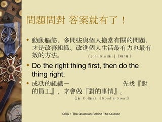 問題問對 答案就有了！ 動動腦筋，多問些與個人擔當有關的問題，才是改善組織、改進個人生活最有力也最有效的方法。  ( John G.miller ) 《 QBQ 》 Do the right thing first, then do the thing right. 成功的組織－  先找『對的員工』，才會做『對的事情』。  (Jim Collins)  《 Good to Great 》 