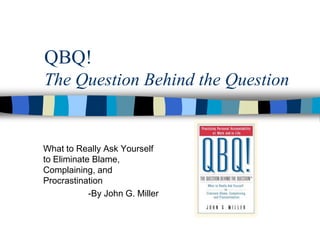 QBQ!
The Question Behind the Question


What to Really Ask Yourself
to Eliminate Blame,
Complaining, and
Procrastination
            -By John G. Miller
 