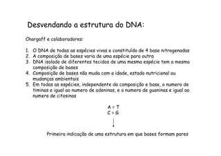 Desvendando a estrutura do DNA: 
Chargaff e colaboradores: 
1. O DNA de todas as espécies vivas e constituído de 4 base nitrogenadas 
2. A composição de bases varia de uma espécie para outra 
3. DNA isolado de diferentes tecidos de uma mesma espécie tem a mesma 
composição de bases 
4. Composição de bases não muda com a idade, estado nutricional ou 
mmuuddaannççaass aammbbiieennttaaiiss 
5. Em todas as espécies, independente da composição e base, o numero de 
timinas e igual ao numero de adeninas, e o numero de guaninas e igual ao 
numero de citosinas 
A = T 
C = G 
Primeira indicação de uma estrutura em que bases formam pares 
 