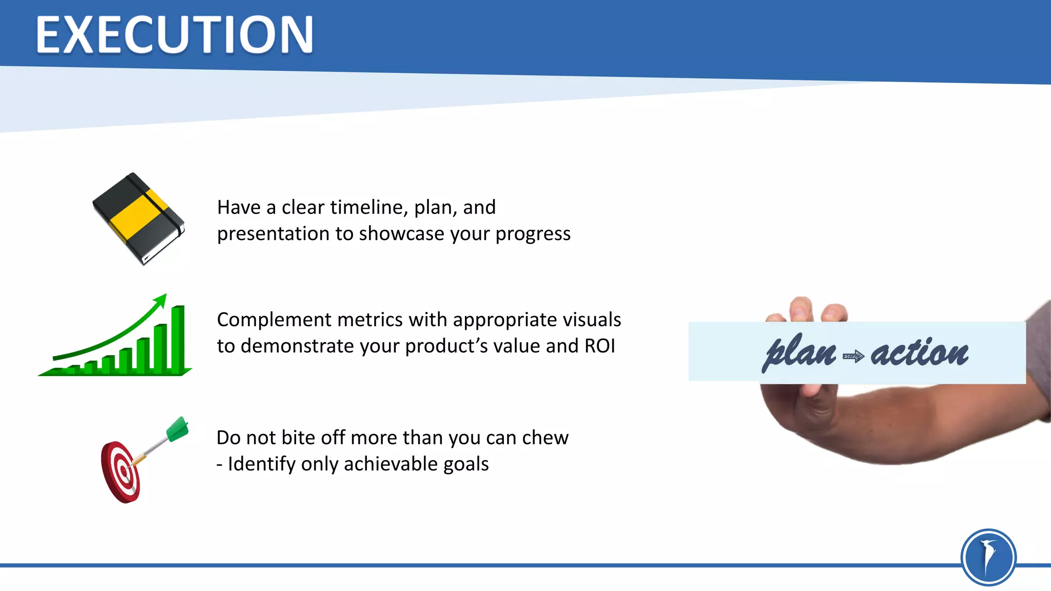 Have a clear timeline, plan, and
presentation to showcase your progress
Complement metrics with appropriate visuals
to demonstrate your product’s value and ROI
Do not bite off more than you can chew
- Identify only achievable goals
 