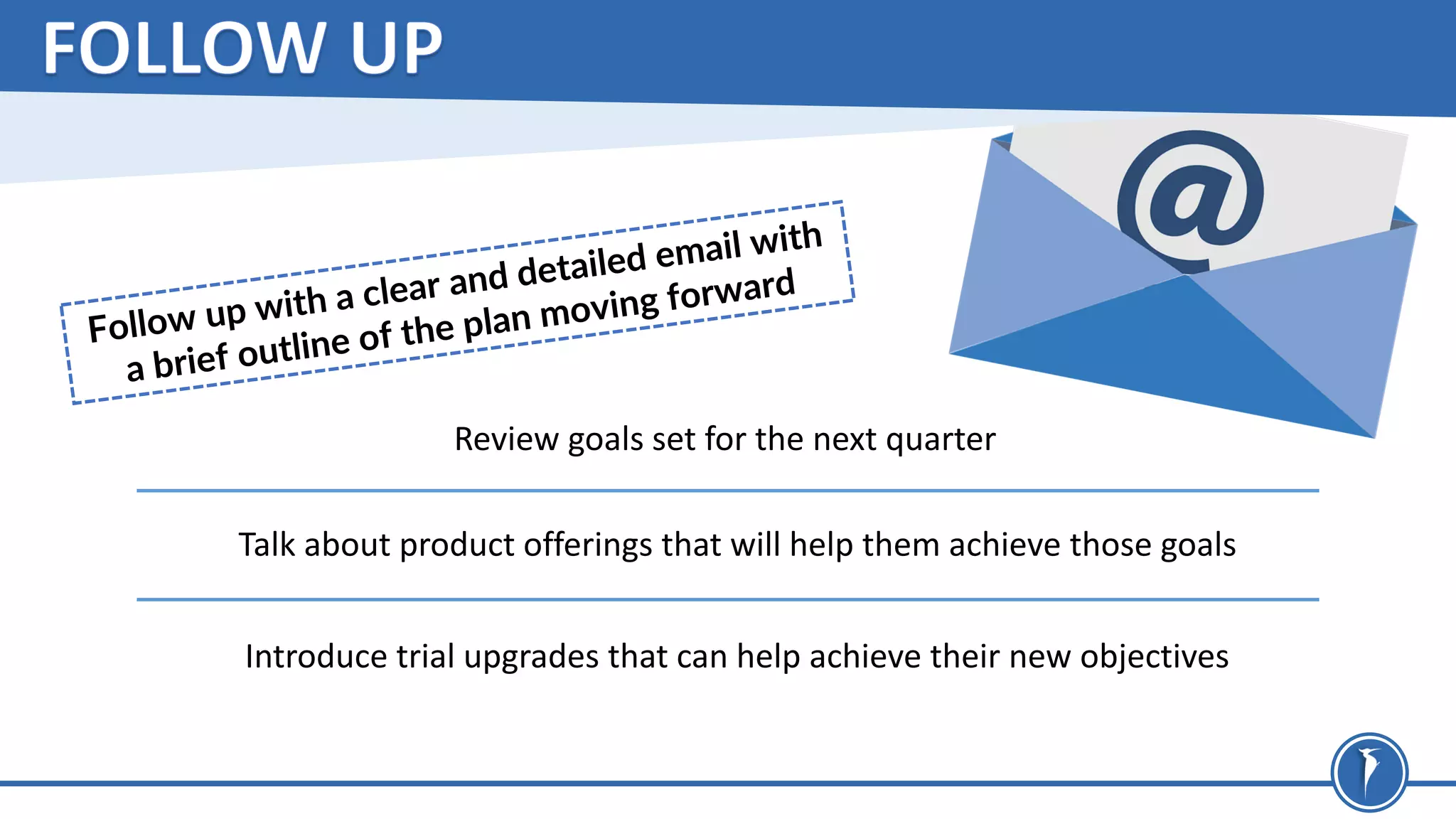 Review goals set for the next quarter
Talk about product offerings that will help them achieve those goals
Introduce trial upgrades that can help achieve their new objectives
 