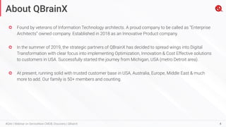 4
#QAir | Webinar on ServiceNow CMDB, Discovery | QBrainX
Found by veterans of Information Technology architects. A proud company to be called as “Enterprise
Architects” owned company. Established in 2018 as an Innovative Product company.
In the summer of 2019, the strategic partners of QBrainX has decided to spread wings into Digital
Transformation with clear focus into implementing Optimization, Innovation & Cost Effective solutions
to customers in USA. Successfully started the journey from Michigan, USA (metro Detroit area).
At present, running solid with trusted customer base in USA, Australia, Europe, Middle East & much
more to add. Our family is 50+ members and counting.
About QBrainX
 