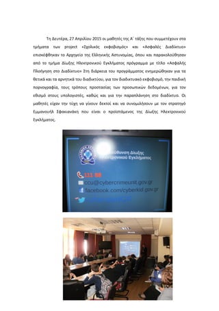 Τη Δευτέρα, 27 Απριλίου 2015 οι μαθητές της Α΄ τάξης που συμμετέχουν στα
τμήματα των project «Σχολικός εκφοβισμός» και «Ασφαλές Διαδίκτυο»
επισκέφθηκαν το Αρχηγείο της Ελληνικής Αστυνομίας, όπου και παρακολούθησαν
από το τμήμα Δίωξης Ηλεκτρονικού Εγκλήματος πρόγραμμα με τίτλο «Ασφαλής
Πλοήγηση στο Διαδίκτυο» Στη διάρκεια του προγράμματος ενημερώθηκαν για τα
θετικά και τα αρνητικά του διαδικτύου, για τον διαδικτυακό εκφοβισμό, την παιδική
πορνογραφία, τους τρόπους προστασίας των προσωπικών δεδομένων, για τον
εθισμό στους υπολογιστές, καθώς και για την παραπλάνηση στο διαδίκτυο. Οι
μαθητές είχαν την τύχη να γίνουν δεκτοί και να συνομιλήσουν με τον στρατηγό
Εμμανουήλ Σφακιανάκη που είναι ο προϊστάμενος της Δίωξης Ηλεκτρονικού
Εγκλήματος.
 