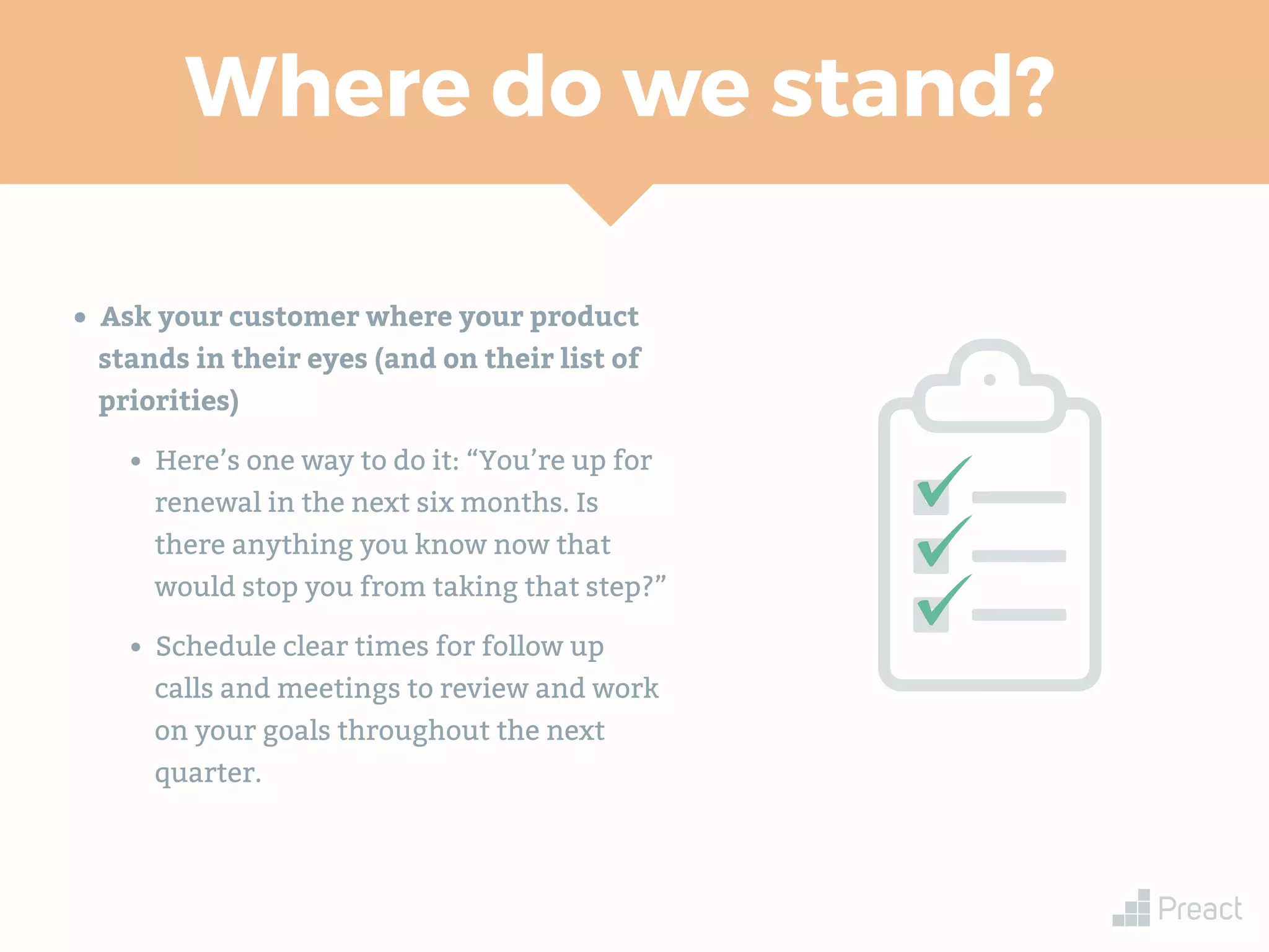 Where do we stand?
• Ask your customer where your product
stands in their eyes (and on their list of
priorities)
• Here’s one way to do it: “You’re up for
renewal in the next six months. Is
there anything you know now that
would stop you from taking that step?”
• Schedule clear times for follow up
calls and meetings to review and work
on your goals throughout the next
quarter.
 
