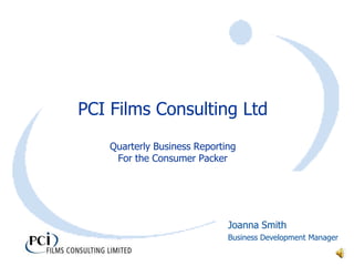 PCI Films Consulting Ltd
    Quarterly Business Reporting
     For the Consumer Packer




                              Joanna Smith
                              Business Development Manager
 