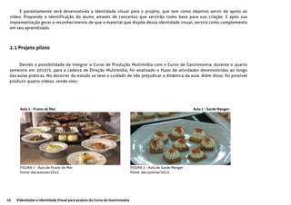 10 Videolições e Identidade Visual para projeto do Curso de Gastronomia
Devido a possibilidade de integrar o Curso de Produção Multimídia com o Curso de Gastronomia, durante o quarto
semestre em 2015/1, para a cadeira de Direção Multimídia, foi analisado o fluxo de atividades desenvolvidas ao longo
das aulas práticas. No decorrer do estudo se teve o cuidado de não prejudicar a dinâmica da aula. Além disso, foi possível
produzir quatro vídeos, sendo eles:
E paralelamente será desenvolvida a identidade visual para o projeto, que tem como objetivo servir de apoio ao
vídeo. Propondo a identificação do aluno, através de conceitos que servirão como base para sua criação. E após sua
implementação gerar o reconhecimento de que o material que dispõe dessa identidade visual, servirá como complemento
em seu aprendizado.
2.1 Projeto piloto
Aula 1 - Frutos do Mar: Aula 2 - Garde Manger:
FIGURA 1 - Aula de Frutos do Mar
Fonte: das autoras/2015
FIGURA 2 - Aula de Garde Manger
Fonte: das autoras/2015
 