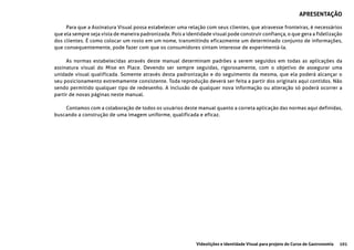 101Videolições e Identidade Visual para projeto do Curso de Gastronomia
Para que a Assinatura Visual possa estabelecer uma relação com seus clientes, que atravesse fronteiras, é necessários
que ela sempre seja vista de maneira padronizada. Pois a identidade visual pode construir confiança, o que gera a fidelização
dos clientes. É como colocar um rosto em um nome, transmitindo eficazmente um determinado conjunto de informações,
que consequentemente, pode fazer com que os consumidores sintam interesse de experimentá-la.
As normas estabelecidas através deste manual determinam padrões a serem seguidos em todas as aplicações da
assinatura visual do Mise en Place. Devendo ser sempre seguidas, rigorosamente, com o objetivo de assegurar uma
unidade visual qualificada. Somente através desta padronização e do seguimento da mesma, que ela poderá alcançar o
seu posicionamento extremamente consistente. Toda reprodução deverá ser feita a partir dos originais aqui contidos. Não
sendo permitido qualquer tipo de redesenho. A inclusão de qualquer nova informação ou alteração só poderá ocorrer a
partir de novas páginas neste manual.
Contamos com a colaboração de todos os usuários deste manual quanto a correta aplicação das normas aqui definidas,
buscando a construção de uma imagem uniforme, qualificada e eficaz.
APRESENTAÇÃO
 