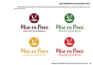 105Videolições e Identidade Visual para projeto do Curso de Gastronomia
A identidade visual do Mise en Place não deve ser mostrada em cores alternativas ou nas cores de apoio, nem com
textos distorcidos.
USOS INCORRETOS DA ASSINATURA VISUAL
 
