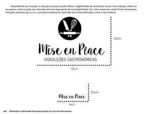 108 Videolições e Identidade Visual para projeto do Curso de Gastronomia
Dependendo da situação, a redução excessiva pode afetar a legibilidade da assinatura visual. Esta redução refere-se
ao quanto a marca pode ser reduzida sem que haja perda da sua legibilidade. Em casos especiais, onde forem necessárias
reduções menores que 4 cm, a assinatura deverá ser aplicada sem o decodificador e sem o seu símbolo.
 