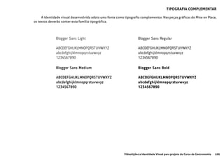 109Videolições e Identidade Visual para projeto do Curso de Gastronomia
tipografia complementar
A identidade visual desenvolvida adota uma fonte como tipografia complementar. Nas peças gráficas do Mise en Place,
os textos deverão conter esta família tipográfica.
Blogger Sans Light
ABCDEFGHIJKLMNOPQRSTUVWXYZ
abcdefghijklmnopqrstuvwxyz
1234567890
Blogger Sans Medium
ABCDEFGHIJKLMNOPQRSTUVWXYZ
abcdefghijklmnopqrstuvwxyz
1234567890
Blogger Sans Regular
ABCDEFGHIJKLMNOPQRSTUVWXYZ
abcdefghijklmnopqrstuvwxyz
1234567890
Blogger Sans Bold
ABCDEFGHIJKLMNOPQRSTUVWXYZ
abcdefghijklmnopqrstuvwxyz
1234567890
 