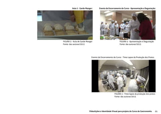 11Videolições e Identidade Visual para projeto do Curso de Gastronomia
Aula 2 - Garde Manger: Evento de Encerramento de Curso - Apresentação e Degustação:
FIGURA 3 - Aula de Garde Manger
Fonte: das autoras/2015
FIGURA 4 - Apresentação e Degustação
Fonte: das autoras/2015
Evento de Encerramento de Curso - Time-Lapse da Produção dos Pratos:
FIGURA 5 - Time-lapse da produção dos pratos
Fonte: das autoras/2015
 
