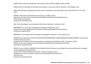 113Videolições e Identidade Visual para projeto do Curso de Gastronomia
AAKER, David A. Marcas: Brand Equity: Gerenciando o Valor da Marca, Negócio Editora, 1998.
AAKER, David. On Branding: 20 Princípios que decidem o sucesso das marcas. Bookman - Porto Alegre, 2015.
AIREY, David Design de Logotipos que todos amam: Um guia para criar identidades visuais. Starlin Alta Con. Com. Ltda,
2010.
ANCINE. Informe de acompanhamento do mercado - TV Aberta, 2014
Disponível em: http://oca.ancine.gov.br/media/SAM/2014/MonitoramentoProgramacao/
informetvaberta12014.pdf
Acessado em: Setembro/2015
ANG, Tom. Vídeo Digital: uma introdução. Editora Senac São Paulo - São Paulo, 2007.
ARCOVERDE, Leo. Time-lapse: fotografia em movimento. Plugcitários, 2013.
Disponível em: http://plugcitarios.com/2013/01/time-lapse-fotografia-em-movimento/
Acessado em: Agosto/2015
BARNWELL, Jane. Fundamentos de produção cinematográfica. Bookman - Porto Alegre, 2013.
BARROS, Marcos Alexandre de Melo.TECNOLOGIAS DA INFORMAÇÃO E COMUNICAÇÃO NO ENSINO SUPERIOR: um estudo do
mobile learning em turmas
de gastronomia. III Encontro de ensino, pesquisa e extensão da Faculdade Senac PE - Pernambuco, 2009.
Disponível em: http://www.pe.senac.br/ascom/faculdade/IIIEcontro/anais/posterfinal/V.doc
Acessado em: Setembro/2015
BELDA, Francisco Rolfsen; GAMONAR, Flavia Daniele Oliveira. Proposta de uma Rede Social como ambiente de convergên-
cia com programas de gastronomia e
culinária na TV. Revista Eletrônica da Fainor - Vitória da Conquista, 2014.
Disponível em: http://srv02.fainor.com.br/revista/index.php/memorias/article/
view/331/196
Acessado em: Setembro/2015
 