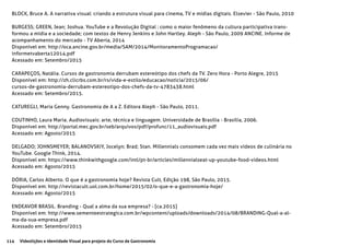 114 Videolições e Identidade Visual para projeto do Curso de Gastronomia
BLOCK, Bruce A. A narrativa visual: criando a estrutura visual para cinema, TV e mídias digitais. Elsevier - São Paulo, 2010
BURGESS; GREEN, Jean; Joshua. YouTube e a Revolução Digital : como o maior fenômeno da cultura participativa trans-
formou a mídia e a sociedade; com textos de Henry Jenkins e John Hartley. Aleph - São Paulo, 2009 ANCINE. Informe de
acompanhamento do mercado - TV Aberta, 2014
Disponível em: http://oca.ancine.gov.br/media/SAM/2014/MonitoramentoProgramacao/
informetvaberta12014.pdf
Acessado em: Setembro/2015
CARAPEÇOS, Natália. Cursos de gastronomia derrubam estereótipo dos chefs da TV. Zero Hora - Porto Alegre, 2015
Disponível em: http://zh.clicrbs.com.br/rs/vida-e-estilo/educacao/noticia/2015/06/
cursos-de-gastronomia-derrubam-estereotipo-dos-chefs-da-tv-4783438.html
Acessado em: Setembro/2015.
CATUREGLI, Maria Genny. Gastronomia de A a Z. Editora Aleph - São Paulo, 2011.
COUTINHO, Laura Maria. Audiovisuais: arte, técnica e linguagem. Universidade de Brasília - Brasília, 2006.
Disponível em: http://portal.mec.gov.br/seb/arquivos/pdf/profunc/11_audiovisuais.pdf
Acessado em: Agosto/2015
DELGADO; JOHNSMEYER; BALANOVSKIY, Jocelyn; Brad; Stan. Millennials consomem cada vez mais vídeos de culinária no
YouTube. Google Think, 2014.
Disponível em: https://www.thinkwithgoogle.com/intl/pt-br/articles/millennialseat-up-youtube-food-videos.html
Acessado em: Agosto/2015
DÓRIA, Carlos Alberto. O que é a gastronomia hoje? Revista Cult, Edição 198, São Paulo, 2015.
Disponível em: http://revistacult.uol.com.br/home/2015/02/o-que-e-a-gastronomia-hoje/
Acessado em: Agosto/2015
ENDEAVOR BRASIL. Branding - Qual a alma da sua empresa? - [ca.2015]
Disponível em: http://www.sementeestrategica.com.br/wpcontent/uploads/downloads/2014/08/BRANDING-Qual-a-al-
ma-da-sua-empresa.pdf
Acessado em: Setembro/2015
 