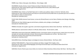 115Videolições e Identidade Visual para projeto do Curso de Gastronomia
FERRÉS, Joan. Vídeo e Educação. Artes Médicas - Porto Alegre, 1996
FIGUEIREDO, Ananda. Aromas, Cores & Sabores do Brasil. Ministério da Cultura, 2013.
Disponível em: http://www.copa2014.gov.br/sites/default/files/livreto_web17062013.pdf
Acessado em: Agosto/2015
FIGUEIREDO, Paulo. Vimeo ou YouTube? Qual site é o melhor para publicar vídeos na Internet. Techtudo, 2014.
Disponível em: http://www.techtudo.com.br/dicas-e-tutoriais/noticia/2014/08/vimeo-ou-youtube-qual-site-e-o-melhor-
para-publicar-videos-na-internet.html
Acessado em: Setembro/2015
FILHO; SILVA; SOUSA, Antonio Costa Gomes; Luciano da; Richard Perassi Luiz de. Marca, Símbolo entre Design e Branding,
2008.
Disponível em: http://ddimkt.xpg.uol.com.br/marca_simbolo_entre_design_e_branding.pdf
Acessado em: Setembro/2015
FRANCO, Ariovaldo. De caçador a gourmet: uma história da gastronomia. Editora Senac São Paulo - São Paulo, 2011
FREIXA, Dolores. Gastronomia no Brasil e no Mundo. Editora Senac - Rio de Janeiro, 2009.
GARCIA,Maria Henriqueta Sperandio; MINASSE,Gimenes. A formação superior em gastronomia: análise descritiva das dis-
sertações de mestrado produzidas no Brasil. Revista brasileira de pesquisa em turismo - São Paulo, 2015.
Disponível em:http://rbtur.org.br/rbtur/article/view/703
Acessado em: Setembro/2015
GUILLERMO, Álvaro. Branding: design e estratégias de marcas. Demais Editora - São Paulo, 2007.
GOOGLE THINK INSIGHTS. 4 Tipos de Consumidores de Vídeos. Google Think Insights, 2014.
Disponível em: https://www.thinkwithgoogle.com/intl/pt-br/articles/tipos-consumidoresvideos-brasil.html
Acessado em: Agosto/2015
GOSCIOLA, Vicente. Roteiro para novas mídias: do cinema às mídias interativas. Editora Senac São Paulo - São Paulo, 2003.
 