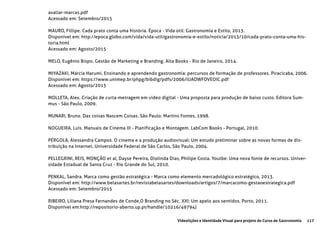 117Videolições e Identidade Visual para projeto do Curso de Gastronomia
avaliar-marcas.pdf
Acessado em: Setembro/2015
MAURO, Fillipe. Cada prato conta uma história. Época - Vida útil: Gastronomia e Estilo, 2013.
Disponível em: http://epoca.globo.com/vida/vida-util/gastronomia-e-estilo/noticia/2013/10/cada-prato-conta-uma-his-
toria.html
Acessado em: Agosto/2015
MELO, Eugênio Bispo. Gestão de Marketing e Branding. Alta Books - Rio de Janeiro, 2014.
MIYAZAKI, Márcia Harumi. Ensinando e aprendendo gastronomia: percursos de formação de professores. Piracicaba, 2006.
Disponivel em: https://www.unimep.br/phpg/bibdig/pdfs/2006/IUAOWFOVEOIC.pdf
Acessado em: Agosto/2015
MOLLETA, Alex. Criação de curta-metragem em video digital - Uma proposta para produção de baixo custo. Editora Sum-
mus - São Paulo, 2009.
MUNARI, Bruno. Das coisas Nascem Coisas. São Paulo: Martins Fontes, 1998.
NOGUEIRA, Luís. Manuais de Cinema III - Planificação e Montagem. LabCom Books - Portugal, 2010.
PÉRGOLA, Alessandra Campos. O cinema e a produção audiovisual: Um estudo preliminar sobre as novas formas de dis-
tribuição na Internet. Universidade Federal de São Carlos, São Paulo, 2004.
PELLEGRINI, REIS, MONÇÃO et al, Dayse Pereira, Diolinda Dias, Philipe Costa. Youtbe: Uma nova fonte de recursos. Univer-
sidade Estadual de Santa Cruz - Rio Grande do Sul, 2010.
PENKAL, Sandra. Marca como gestão estratégica - Marca como elemento mercadológico estratégico, 2013.
Disponível em: http://www.belasartes.br/revistabelasartes/downloads/artigos/7/marcacomo-gestaoestrategica.pdf
Acessado em: Setembro/2015
RIBEIRO, Liliana Presa Fernandes de Conde,O Branding no Séc. XXI: Um apelo aos sentidos. Porto, 2011.
Disponível em:http://repositorio-aberto.up.pt/handle/10216/49794)
 