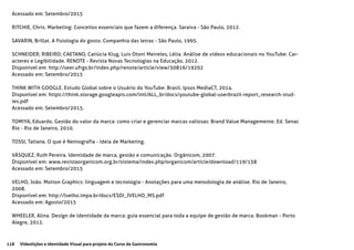 118 Videolições e Identidade Visual para projeto do Curso de Gastronomia
Acessado em: Setembro/2015
RITCHIE, Chris. Marketing: Conceitos essenciais que fazem a diferença. Saraiva - São Paulo, 2012.
SAVARIN, Brillat. A fisiologia do gosto. Companhia das letras - São Paulo, 1995.
SCHNEIDER; RIBEIRO; CAETANO, Catiúcia Klug, Luis Otoni Meireles, Lélia. Análise de vídeos educacionais no YouTube: Car-
acteres e Legibilidade. RENOTE - Revista Novas Tecnologias na Educação, 2012.
Disponível em: http://seer.ufrgs.br/index.php/renote/article/view/30816/19202
Acessado em: Setembro/2015
THINK WITH GOOGLE. Estudo Global sobre o Usuário do YouTube: Brasil. Ipsos MediaCT, 2014.
Disponível em: https://think.storage.googleapis.com/intl/ALL_br/docs/youtube-global-userbrazil-report_research-stud-
ies.pdf
Acessado em: Setembro/2015.
TOMIYA, Eduardo. Gestão do valor da marca: como criar e gerenciar marcas valiosas: Brand Value Managemente. Ed. Senac
Rio - Rio de Janeiro, 2010.
TOSSI, Tatiana. O que é Netnografia - Ideia de Marketing.
VÁSQUEZ, Ruth Pereira. Identidade de marca, gestão e comunicação. Orgânicom, 2007.
Disponível em: www.revistaorganicom.org.br/sistema/index.php/organicom/article/download/119/138
Acessado em: Setembro/2015
VELHO, João. Motion Graphics: linguagem e tecnologia - Anotações para uma metodologia de análise. Rio de Janeiro,
2008.
Disponível em: http://lvelho.impa.br/docs/ESDI_JVELHO_MS.pdf
Acessado em: Agosto/2015
WHEELER, Alina. Design de identidade da marca: guia essencial para toda a equipe de gestão de marca. Bookman - Porto
Alegre, 2012.
 