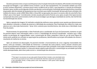 12 Videolições e Identidade Visual para projeto do Curso de Gastronomia
Durante o processo notou-se que a cozinha possui uma circulação intensa dos estudantes, dificultando a movimentação
da equipe de filmagem, o que também tornou inviável o uso de mais equipamentos. Foi constatado também que entre
as duas cozinhas disponíveis, a primeira possui maior incidência de luz solar, o que prejudicou o controle da iluminação.
Portanto, optou-se pelo uso da segunda cozinha, que devido a sua localização a iluminação apresentada facilitou o processo
de gravação, além da redução de equipamentos que contribuiu para melhor locomoção. Na execução foram utilizados três
modelos de câmera, sendo a DSRL Nikon D90 e a Sony NX5 nas gravações das aulas e no evento, além de uma GoPro Hero
3 Black para o time-lapse2
. Considerando a tensão causada pelo evento final do curso, optou-se pelo time-lapse durante
a preparação dos pratos, posicionando a GoPro em local estratégico que abrangia a totalidade da cozinha, não interferindo
na movimentação dos alunos.
Após a captação das imagens, foi realizada a seleção das melhores cenas, optando-se por aquelas que demonstravam
mais detalhes e tomando o cuidado de preservar a identidade dos estudantes. Para finalização dos vídeos foi criada uma
abertura com a descrição Gastronomia - Senac 2015, somente para reconhecimento, não sendo essa a identidade visual
final do projeto.
Posteriormente, foi apresentado o vídeo finalizado para o coordenador do Curso de Gastronomia, momento no qual
foi possível adquirir mais informações sobre o curso e a metodologia de ensino.O coordenador ressaltou que o vídeo
ajudou na percepção de irregularidades, como a preservação de unhas compridas e falta do uso de luvas (Figura 6),
sendo assim, podendo ser utilizado na capacitação dos professores, identificando as principais dificuldades dos alunos e
resultando em melhorias no ensino.
Após um semestre de observações, foi possível entender o funcionamento do curso e algumas necessidades dos
alunos, como por exemplo, a dificuldade de memorizar o conteúdo das aulas práticas, muitos utilizam celulares para
gravar os procedimentos realizados pelo professor e cadernos para fazer anotações. Essas ações interferem na aula, já que
os alunos também realizam tarefas, e o manuseio desses objetos pode dificultar a concentração nas atividades que estão
sendo desempenhadas, além disso, pode ocorrer a contaminação dos alimentos.
2
“Time-lapse é um processo em que cada quadro (frame) de filme é tomado a uma velocidade muito
mais lenta do que aquela em que o filme será reproduzido. São fotos sequenciais que quando vistas
a uma velocidade normal, o tempo parece correr mais depressa e assim parece saltar (lapsing)”
(ARCOVERDE, 2013).
 