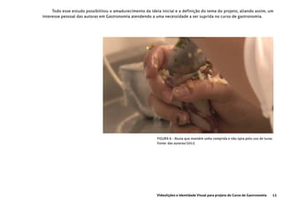 13Videolições e Identidade Visual para projeto do Curso de Gastronomia
FIGURA 6 - Aluna que mantém unha comprida e não opta pelo uso de luvas
Fonte: das autoras/2015
Todo esse estudo possibilitou o amadurecimento da ideia inicial e a definição do tema do projeto, aliando assim, um
interesse pessoal das autoras em Gastronomia atendendo a uma necessidade a ser suprida no curso de gastronomia.
 