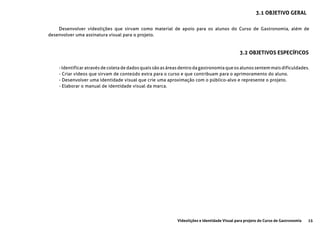 15Videolições e Identidade Visual para projeto do Curso de Gastronomia
3.1 OBJETIVO GERAL
3.2 OBJETIVOS ESPECÍFICOS
Desenvolver vídeolições que sirvam como material de apoio para os alunos do Curso de Gastronomia, além de
desenvolver uma assinatura visual para o projeto.
- Identificar através de coleta de dados quais são as áreas dentro da gastronomia que os alunos sentem mais dificuldades.
- Criar vídeos que sirvam de conteúdo extra para o curso e que contribuam para o aprimoramento do aluno.
- Desenvolver uma identidade visual que crie uma aproximação com o público-alvo e represente o projeto.
- Elaborar o manual de identidade visual da marca.
 