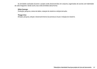 17Videolições e Identidade Visual para projeto do Curso de Gastronomia
As atividades realizadas durante o projeto serão desenvolvidas em conjunto, organizadas de acordo com habilidade
de cada integrante. Sendo assim, elas serão divididas desta forma:
Milka Camargo:
Produção, pesquisa, coleta de dados, redação do relatório e edição de áudio.
Thayga Lima:
Direção, pesquisa, edição e desenvolvimento da assinatura visual e redação do relatório.
 
