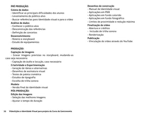20 Videolições e Identidade Visual para projeto do Curso de Gastronomia
PRÉ PRODUÇÃO:
Coleta de dados
- Identificar as principais dificuldades dos alunos
- Levantamento do público-alvo
- Buscar referências para identidade visual e para o vídeo
Análise de dados
- Conhecer o público-alvo
- Desconstrução das referências
- Definição de conceitos
Desenvolvimento
- Roteiro e storyboard
- Estudo de equipamentos
PRODUÇÃO:
Captação de imagens
- Gravar imagens previstas no storyboard, mudando-as
caso seja necessário
- Captação de áudio e locução, caso necessário
Criatividade e Experimentação
- Geração de ideias e alternativas
- Desenhos de assinatura visual
- Testes de paleta cromática
- Estudos de tipografia
- Escolha de trilha sonora
Modelo
- Versão final da identidade visual
PÓS-PRODUÇÃO:
Edição das Imagens
- Seleção das melhores imagens
- Ajustar o tempo de duração
Desenhos de construção
- Manual de Identidade visual
- Aplicações em P&B
- Aplicações em fundo colorido
- Aplicações em fundo fotográfico
- Limites de proximidade e redução máxima
Finalização do vídeo
- Abertura e créditos
- Inclusão de trilha sonora
- Renderização
Publicação
- Vinculação do video através do YouTube
 