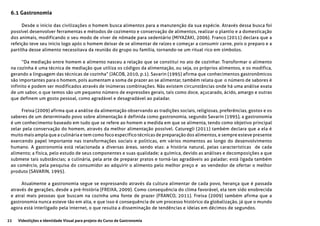 22 Videolições e Identidade Visual para projeto do Curso de Gastronomia
6.1 Gastronomia
Desde o inicio das civilizações o homem busca alimentos para a manutenção da sua espécie. Através dessa busca foi
possível desenvolver ferramentas e métodos de cozimento e conservação de alimentos, realizar o plantio e a domesticação
dos animais, modificando o seu modo de viver de nômade para sedentário (MIYAZAKI, 2006). Franco (2011) declara que a
refeição teve seu inicio logo após o homem deixar de se alimentar de raízes e começar a consumir carne, pois o preparo e a
partilha desse alimento necessitava da reunião do grupo ou família, tornando-se um ritual rico em símbolos.
“Da mediação entre homem e alimento nasceu a relação que se constitui no ato de cozinhar. Transformar o alimento
na cozinha é uma técnica de mediação que utiliza os códigos da alimentação, ou seja, os próprios alimentos, e os modifica,
gerando a linguagem das técnicas de cozinha” (JACOB, 2010, p.1). Savarin (1995) afirma que conhecimentos gastronômicos
são importantes para o homem, pois aumentam a soma de prazer ao se alimentar, também relata que o número de sabores é
infinito e podem ser modificados através de inúmeras combinações. Não existem circunstâncias onde há uma análise exata
de um sabor, o que temos são um pequeno número de expressões gerais, tais como doce, açucarado, ácido, amargo e outras
que definem um gosto pessoal, como agradável e desagradável ao paladar.
Freixa (2009) afirma que a análise da alimentação observando as tradições sociais, religiosas, preferências, gostos e os
saberes de um determinado povo sobre alimentação é definida como gastronomia, segundo Savarin (1995), a gastronomia
é um conhecimento baseado em tudo que se refere ao homem a medida em que se alimenta, tendo como objetivo principal
zelar pela conservação do homem, através da melhor alimentação possível. Caturegli (2011) também declara que a ela é
muito mais ampla que a culinária e tem como foco específico técnicas de preparação dos alimentos, e sempre esteve presente
exercendo papel importante nas transformações sociais e politicas, em vários momentos ao longo do desenvolvimento
humano. A gastronomia está relacionada a diversas áreas, sendo elas: a história natural, pelas características de cada
alimento; a física, pelo estudo de seus componentes e suas qualidade; a química, devido as análises e decomposições a que
submete tais substâncias; a culinária, pela arte de preparar pratos e torná-las agradáveis ao paladar; está ligada também
ao comércio, pela pesquisa do consumidor ao adquirir o alimento pelo melhor preço e ao vendedor de ofertar o melhor
produto (SAVARIN, 1995).
Atualmente a gastronomia segue se expressando através da cultura alimentar de cada povo, herança que é passada
através de gerações, desde a pré-história (FREIXA, 2009). Como consequência do clima favorável, ela tem sido enobrecida
e atrai mais pessoas que buscam na cozinha uma fonte de prazer (FRANCO, 2011). Freixa (2009) também afirma que a
gastronomia nunca esteve tão em alta, e que isso é consequência de um processo histórico da globalização, já que o mundo
agora está interligado pela internet, o que resulta a disseminação de tendências e ideias em décimos de segundos.
 