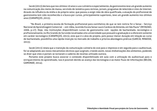 23Videolições e Identidade Visual para projeto do Curso de Gastronomia
Jacob (2013) declara que nos últimos 10 anos o uso culinário e especialmente, da gastronomia teve um grande aumento
na comunicação dos meios de massa, servindo de temática para revistas, jornais, programas de televisão e sites da internet.
Através da influência da mídia e do próprio setor, que passou a exigir mão de obra qualificada, a atuação do profissional de
gastronomia tem sido reconhecida e a busca por cursos, principalmente superiores, teve um grande aumento nos últimos
anos (CARAPEÇOS ,2015).
	 “No Brasil, a primeira escola de formação profissional para cozinheiros de que se tem notícia foi o Senac - Serviço
Nacional de Aprendizagem Comercial – em 1964, na então Escola Senac Lauro Cardoso de Almeida, em São Paulo” (MIYAZAKI,
2006, p.17). Hoje, 164 instituições disponibilizam cursos de gastronomia com opções de bacharelado, tecnológico e
profissionalizante, no Rio Grande do Sul estão localizadas oito universidade que possuem a graduação e a oferecem somente
em caráter tecnológico (CARAPEÇOS, 2015), este que é o alvo do projeto, pois possui menor duração em relação ao curso
de bacharelado, possibilita uma rápida inserção no mercado de trabalho e prioriza abordagens práticas (GARCIA; MINASSE,
2015).
Jacob (2013) relata que a transição da comunicação culinária do oral para o impresso e em seguida para o audiovisual,
foi se adaptando aos novos mecanismos técnicos que surgiram, criando assim, novas midiatizações dos alimentos, podendo
se dizer que sites e portais se tornaram o caderno de receitas utilizado outrora.
Portanto este projeto busca associar o conteúdo disponibilizado em aula com a utilização do audiovisual para o
enriquecimento do aprendizado, isso é possível devido ao avanço das tecnologias e ao maior fluxo de informações (BELDA;
GAMONAR, 2014).
 