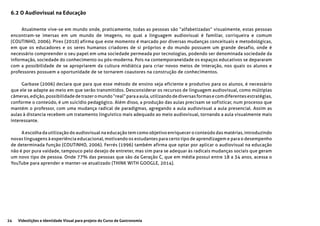 24 Videolições e Identidade Visual para projeto do Curso de Gastronomia
6.2 O Audiovisual na Educação
Atualmente vive-se em mundo onde, praticamente, todas as pessoas são “alfabetizadas” visualmente, estas pessoas
encontram-se imersas em um mundo de imagens, no qual a linguagem audiovisual é familiar, corriqueira e comum
(COUTINHO, 2006). Pires (2010) afirma que este momento é marcado por diversas mudanças conceituais e metodológicas,
em que os educadores e os seres humanos criadores de si próprios e do mundo possuem um grande desafio, onde é
necessário compreender o seu papel em uma sociedade permeada por tecnologias, podendo ser denominada sociedade da
informação, sociedade do conhecimento ou pós-moderna. Pois na contemporaneidade os espaços educativos se depararam
com a possibilidade de se apropriarem da cultura midiática para criar novos meios de interação, nos quais os alunos e
professores possuem a oportunidade de se tornarem coautores na construção de conhecimentos.
Garbase (2006) declara que para que esse método de ensino seja eficiente e produtivo para os alunos, é necessário
que ele se adapte ao meio em que serão transmitidos. Desconsiderar os recursos de linguagem audiovisual, como múltiplas
câmeras,edição,possibilidadedetrazeromundo“real”paraaaula,utilizandodediversasformasecomdiferentesestratégias,
conforme o conteúdo, é um suicídio pedagógico. Além disso, a produção das aulas precisam se sofisticar, num processo que
mantém o professor, com uma mudança radical de paradigmas, agregando a aula audiovisual a aula presencial. Assim as
aulas à distancia recebem um tratamento linguístico mais adequado ao meio audiovisual, tornando a aula visualmente mais
interessante.
A escolha da utilização do audiovisual na educação tem como objetivo enriquecer o conteúdo das matérias, introduzindo
novas linguagens à experiência educacional, motivando os estudantes para certo tipo de aprendizagem e para o desempenho
de determinada função (COUTINHO, 2006). Ferrés (1996) também afirma que optar por aplicar o audiovisual na educação
não é por pura vaidade, tampouco pelo desejo de entreter, mas sim para se adequar às radicais mudanças sociais que geram
um novo tipo de pessoa. Onde 77% das pessoas que são da Geração C, que em média possui entre 18 a 34 anos, acessa o
YouTube para aprender e manter-se atualizado (THINK WITH GOOGLE, 2014).
 