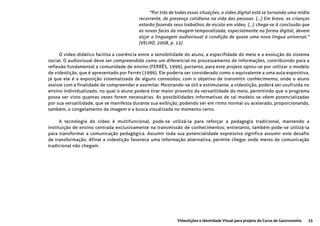 25Videolições e Identidade Visual para projeto do Curso de Gastronomia
"Por trás de todas essas situações, o vídeo digital está se tornando uma mídia
recorrente, de presença cotidiana na vida das pessoas. (...) Em breve, as crianças
estarão fazendo seus trabalhos de escola em vídeo, (...) chega-se à conclusão que
as novas faces da imagem temporalizada, especialmente na forma digital, devem
alçar a linguagem audiovisual à condição de quase uma nova língua universal."
(VELHO, 2008, p. 15)
O vídeo didático facilita a coerência entre a sensibilidade do aluno, a especifidade do meio e a evolução do sistema
social. O audiovisual deve ser compreendido como um diferencial no processamento de informações, contribuindo para a
reflexão fundamental a comunidade de ensino (FERRÉS, 1996), portanto, para este projeto optou-se por utilizar o modelo
de videolição, que é apresentado por Ferrés (1996). Ele poderia ser considerado como o equivalente a uma aula expositiva,
já que ele é a exposição sistematizada de alguns conteúdos, com o objetivo de transmitir conhecimento, onde o aluno
assiste com a finalidade de compreender e assimilar. Mostrando-se útil e estimulante, a videolição, poderá ser usufruída no
ensino individualizado, no qual o aluno poderá tirar maior proveito da versatilidade do meio, permitindo que o programa
possa ser visto quantas vezes forem necessárias. As possibilidades informativas de tal modelo se vêem potencializadas
por sua versatilidade, que se manifesta durante sua exibição, podendo ser em ritmo normal ou acelerado, proporcionando,
também, o congelamento da imagem e a busca visualizada no momento certo.
A tecnologia do vídeo é multifuncional, pode-se utilizá-la para reforçar a pedagogia tradicional, mantendo a
instituição de ensino centrada exclusivamente na transmissão de conhecimentos; entretanto, também pode-se utilizá-la
para transformar a comunicação pedagógica. Assumir toda sua potencialidade expressiva significa assumir este desafio
de transformação. Afinal a videolição favorece uma informação alternativa, permite chegar onde meios de comunicação
tradicional não chegam.
 
