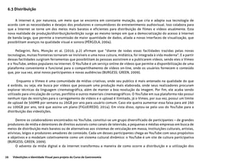 26 Videolições e Identidade Visual para projeto do Curso de Gastronomia
6.3 Distribuição
A internet é, por natureza, um meio que se encontra em constante mutação, que cria e adapta sua tecnologia de
acordo com as necessidades e desejos dos produtores e consumidores do entretenimento audiovisual. Isso colabora para
que a Internet se torne um dos meios mais baratos e eficientes para distribuição de filmes e vídeos atualmente. Esta
nova realidade de produção/distribuição/exibição surge ao mesmo tempo em que a democratização do acesso à Internet
de banda larga, que permite a transmissão de maior quantidade de dados, aliada a novas interfaces de visualização, que
possibilitam avanços na qualidade visual e sonora (PÉRGOLA, 2004).
Pellegrini, Reis, Monção et al. (2010, p.2) afirmam que “diante de todas essas facilidades trazidas pelas novas
tecnologias, muitas fronteiras tornaram-se invisíveis e uma nova cultura, midiática, foi integrada à vida moderna”. E a partir
dessas facilidades surgiram ferramentas que possibilitam às pessoas assistirem e a publicarem vídeos, sendo eles o Vimeo
e o YouTube, ambos populares na internet. O YouTube é um serviço online de vídeos que permite a disponibilização de uma
plataforma conveniente e funcional para o compartilhamento de vídeos on-line, onde os usuários fornecem o conteúdo
que, por sua vez, atrai novos participantes e novas audiências (BURGESS; GREEN, 2009).
Enquanto o Vimeo é uma comunidade de mídias criativas, onde seu publico é mais antenado na qualidade do que
é exibido, ou seja, ele busca por vídeos que possuam uma produção mais elaborada, onde seus realizadores procuram
explorar técnicas da linguagem cinematográfica, além de manter a boa resolução da imagem. Por fim, ele acaba sendo
utilizado para vinculação de curtas, portfólio e outros materiais cinematográficos. O YouTube em sua plataforma não possui
nenhum tipo de restrições para o carregamento de vídeos e o upload é ilimitado, já o Vimeo, por sua vez, possui um limite
de upload de 500MB por semana ou 26GB por ano para usuário comum. Caso ele queira aumentar essa faixa para até 260
ou 100GB por ano, terá que assina um plano (FIGUEIREDO, 2014). Em vista disso, optou-se pelo uso do YouTube para a
distribuição das videolições.
Dentre os colaboradores encontrados no YouTube, constitui-se um grupo diversificado de participantes – de grandes
produtores de mídia e detentores de direitos autorais como canais de televisão, a pequenas e médias empresas em busca de
meios de distribuição mais baratos ou de alternativas aos sistemas de veiculação em massa, instituições culturais, artistas,
ativistas, leigos e produtores amadores de conteúdo. Cada um desses participantes chega ao YouTube com seus propósitos
e objetivos e o modelam coletivamente como um sistema cultural dinâmico: o YouTube é um site de cultura participativa
(BURGESS; GREEN, 2009).
O advento da mídia digital e da internet transformou a maneira de como ocorre a distribuição e a utilização dos
 