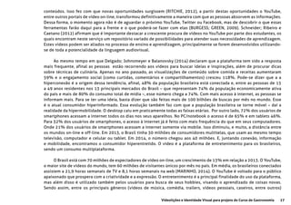 27Videolições e Identidade Visual para projeto do Curso de Gastronomia
conteúdos. Isso fez com que novas oportunidades surgissem (RITCHIE, 2012), a partir destas oportunidades o YouTube,
entre outros portais de vídeo on-line, transformou definitivamente a maneira com que as pessoas absorvem as informações.
Dessa forma, o momento agora não é de aguardar o próximo YouTube, Twitter ou Facebook, mas de descobrir o que essas
ferramentas farão daqui para a frente e o que poderá-se fazer com elas (BURGESS; GREEN, 2009). Schneider; Ribeiro e
Caetano (2012) afirmam que é importante destacar a crescente procura de vídeos no YouTube por parte dos estudantes, os
quais encontram neste serviço um repositório variado de possibilidades para atender suas necessidades de aprendizagem.
Estes vídeos podem ser aliados no processo de ensino e aprendizagem, principalmente se forem desenvolvidos utilizando-
se de toda a potencialidade da linguagem audiovisual.
Ao mesmo tempo em que Delgado; Johnsmeyer e Balanovsky (2014) declaram que a plataforma tem sido a resposta
mais frequente, afinal as pessoas estão recorrendo aos vídeos para buscar ideias e inspirações, além de procurar dicas
sobre técnicas de culinária. Apenas no ano passado, as visualizações de conteúdo sobre comida e receitas aumentaram
59% e o engajamento social (como curtidas, comentários e compartilhamentos) cresceu 118%. Pode-se dizer que a a
hiperconexão é a origem dessa tendência, afinal, 48% da população brasileira está conectada e, entre as pessoas de 15
a 49 anos residentes nos 13 principais mercados do Brasil – que representam 74% da população economicamente ativa
do país e mais de 80% do consumo total de mídia –, esse número chega a 74%. Com mais acesso à internet, as pessoas se
informam mais. Para se ter uma ideia, basta dizer que são feitas mais de 100 bilhões de buscas por mês no mundo. Esse
é o atual consumidor hiperinformado. Essa evolução também faz com que a população brasileira se torne móvel – daí a
realidade da hipermobilidade. O desktop caiu em praticamente todas as faixas etárias. Por outro lado, 72% dos usuários de
smartphones acessam a internet todos os dias nos seus aparelhos. No PC/notebook o acesso é de 65% e em tablets 46%.
Para 32% dos usuários de smartphones, o acesso à internet já é feito com mais frequência do que em seus computadores.
Onde 21% dos usuários de smartphones acessam a internet somente via mobile. Isso diminuiu, e muito, a distância entre
os mundos on-line e off-line. Em 2013, o Brasil tinha 30 milhões de consumidores multitelas, que usam ao mesmo tempo
televisão, computador e celular ou tablet. Em 2014, o número chegou aos 40 milhões. E, juntando conexão, informação
e mobilidade, encontramos o consumidor hiperentretido. O vídeo é a plataforma de entretenimento para os brasileiros,
sendo um consumo multiplataforma.
O Brasil está com 70 milhões de espectadores de vídeo on-line, um crescimento de 13% em relação a 2013. O YouTube,
o maior site de vídeos do mundo, tem 60 milhões de visitantes únicos por mês no país. Em média, os brasileiros conectados
assistem a 21,9 horas semanais de TV e 8,1 horas semanais na web (MARINHO, 2014). O YouTube é voltado para o público
apaixonado que prospera com a criatividade e a expressão. O entretenimento é a principal finalidade do uso da plataforma,
mas além disso é utilizado também pelos usuários para busca de seus hobbies, visando o aprendizado de coisas novas.
Sendo assim, entre os principais gêneros (vídeos de música, comédia, trailers, vídeos pessoais, caseiros, entre outros)
 
