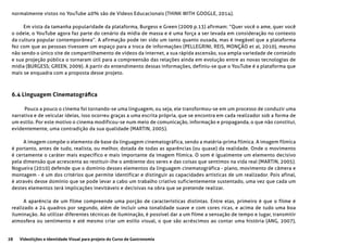 28 Videolições e Identidade Visual para projeto do Curso de Gastronomia
normalmente vistos no YouTube 40% são de Vídeos Educacionais (THINK WITH GOOGLE, 2014).
Em vista da tamanha popularidade da plataforma, Burgess e Green (2009 p.13) afirmam: “Quer você o ame, quer você
o odeie, o YouTube agora faz parte do cenário da mídia de massa e é uma força a ser levada em consideração no contexto
da cultura popular contemporânea”. A afirmação pode ter sido um tanto quanto ousada, mas é inegável que a plataforma
fez com que as pessoas tivessem um espaço para a troca de informações (PELLEGRINI, REIS, MONÇÃO et al, 2010), mesmo
não sendo o único site de compartilhamento de vídeos da internet, a sua rápida ascensão, sua ampla variedade de conteúdo
e sua projeção pública o tornaram útil para a compreensão das relações ainda em evolução entre as novas tecnologias de
mídia (BURGESS; GREEN, 2009). A partir do entendimento dessas informações, definiu-se que o YouTube é a plataforma que
mais se enquadra com a proposta desse projeto.
6.4 Linguagem Cinematográfica
Pouco a pouco o cinema foi tornando-se uma linguagem, ou seja, ele transformou-se em um processo de conduzir uma
narrativa e de veicular ideias, isso ocorreu graças a uma escrita própria, que se encontra em cada realizador sob a forma de
um estilo. Por este motivo o cinema modificou-se num meio de comunicação, informação e propaganda, o que não constitui,
evidentemente, uma contradição da sua qualidade (MARTIN, 2005).
A imagem compõe o elemento de base da linguagem cinematográfica, sendo a matéria-prima fílmica. A imagem fílmica
é portanto, antes de tudo, realista, ou melhor, dotada de todas as aparências (ou quase) da realidade. Onde o movimento
é certamente o caráter mais específico e mais importante da imagem fílmica. O som é igualmente um elemento decisivo
pela dimensão que acrescenta ao restituir-lhe o ambiente dos seres e das coisas que sentimos na vida real (MARTIN, 2005).
Nogueira (2010) defende que o domínio desses elementos da linguagem cinematográfica - plano, movimento de câmera e
montagem - é um dos critérios que permite identificar e distinguir as capacidades artísticas de um realizador. Pois afinal,
é através desse domínio que se pode levar a cabo um trabalho criativo suficientemente sustentado, uma vez que cada um
destes elementos terá implicações inevitáveis e decisivas na obra que se pretende realizar.
A aparência de um filme compreende uma porção de características distintas. Entre elas, primeiro é que o filme é
realizado a 24 quadros por segundo, além de incluir uma tonalidade suave e com cores ricas, e acima de tudo uma boa
iluminação. Ao utilizar diferentes técnicas de iluminação, é possível dar a um filme a sensação de tempo e lugar, transmitir
atmosfera ou sentimento e até mesmo criar um estilo visual, o que são acréscimos ao contar uma história (ANG, 2007),
 