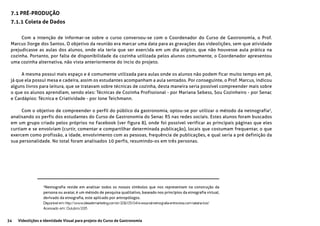 34 Videolições e Identidade Visual para projeto do Curso de Gastronomia
7.1 PRÉ-PRODUÇÃO
7.1.1 Coleta de Dados
Com a intenção de informar-se sobre o curso conversou-se com o Coordenador do Curso de Gastronomia, o Prof.
Marcus Jiorge dos Santos. O objetivo da reunião era marcar uma data para as gravações das videolições, sem que atividade
prejudicasse as aulas dos alunos, onde ela teria que ser exercida em um dia atípico, que não houvesse aula prática na
cozinha. Portanto, por falta de disponibilidade da cozinha utilizada pelos alunos comumente, o Coordenador apresentou
uma cozinha alternativa, não vista anteriormente do incio do projeto.
A mesma possui mais espaço e é comumente utilizada para aulas onde os alunos não podem ficar muito tempo em pé,
já que ela possui mesa e cadeira, assim os estudantes acompanham a aula sentados. Por conseguinte, o Prof. Marcus, indicou
alguns livros para leitura, que se tratavam sobre técnicas de cozinha, desta maneira seria possível compreender mais sobre
o que os alunos aprendiam, sendo eles: Técnicas de Cozinha Profissional - por Mariana Sebess, Sou Cozinheiro - por Senac
e Cardápios: Técnica e Criatividade - por Ione Teichmann.
Com o objetivo de compreender o perfil do público da gastronomia, optou-se por utilizar o método da netnografia3
,
analisando os perfis dos estudantes do Curso de Gastronomia do Senac RS nas redes sociais. Estes alunos foram buscados
em um grupo criado pelos próprios no Facebook (ver figura 8), onde foi possível verificar as principais páginas que eles
curtiam e se envolviam (curtir, comentar e compartilhar determinada publicação), locais que costumam frequentar, o que
exercem como profissão, a idade, envolvimento com as pessoas, frequência de publicações, e qual seria a pré definição da
sua personalidade. No total foram analisados 10 perfis, resumindo-os em três personas.
3
Netnografia reside em analisar todos os nossos símbolos que nos representam na construção da
persona ou avatar, é um método de pesquisa qualitativo, baseado nos princípios da etnografia virtual,
derivado da etnografia, este aplicado por antropólogos.
Disponível em: http://www.ideiademarketing.com.br/2012/05/04/e-essa-tal-netnografia-entrevista-com-tatiana-tosi/
Acessado em: Outubro/2015
 