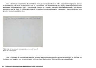 38 Videolições e Identidade Visual para projeto do Curso de Gastronomia
Para a definição dos conceitos da identidade visual, que se apresentada no vídeo proposto nesse projeto, teve-se
a ideia de colar um cartaz no andar do Curso da Gastronomia, com a intenção de abrir espaço para os próprios alunos
explicarem em uma palavra o que é a gastronomia. O intuito do cartaz era interpretar o que eles sentem e o que pensam
sobre algo que faz parte da vida deles, ajudando no esclarecimento dos conceitos e deixando a identidade visual mais
próxima possível do público-alvo.
Com a finalidade de interpretar e avaliar o ‘universo’ gastronômico disponível na internet, com foco no YouTube, foi
realizado uma pesquisa com as determinadas palavras-chave: Gastronomia, Gourmet, Receitas e Vídeo Aulas.
FIGURA 12 - Cartaz colocado no andar da Gastronomia do Senac RS
Fonte: das autoras/2015
 