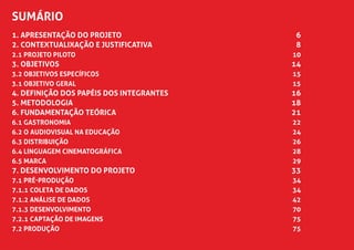 SUMÁRIO
1. apresentação do projeto	 6
2. Contextualixação e justificativa	 8
2.1 Projeto piloto	 10
3. objetivos	 14
3.2 OBJETIVOS ESPECÍFICOS	 15
3.1 OBJETIVO GERAL	 15
4. DEFINIÇÃO DOS PAPÉIS DOS INTEGRANTES	 16
5. metodologia	 18
6. fundamentação teórica	 21
6.1 Gastronomia	 22
6.2 O Audiovisual na Educação	 24
6.3 Distribuição	 26
6.4 Linguagem Cinematográfica	 28
6.5 Marca	 29
7. DESENVOLVIMENTO DO PROJETO	 33
7.1 PRÉ-PRODUÇÃO	 34
7.1.1 Coleta de Dados	 34
7.1.2 Análise de Dados	 42
7.1.3 Desenvolvimento	 70
7.2.1 Captação de imagens	 75
7.2 PRODUÇÃO	 75
 
