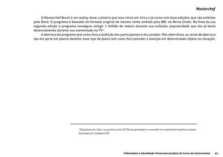 43Videolições e Identidade Visual para projeto do Curso de Gastronomia
Masterchef
O Masterchef Brasil é um reality show culinário que teve inicio em 2014 e já conta com duas edições, que são exibidas
pela Band. O programa é baseado no formato original de mesmo nome exibido pela BBC no Reino Unido. Na final da sua
segunda edição o programa conseguiu atingir 1 milhão de tweets durante sua exibição, popularidade que ele já havia
desenvolvendo durante sua transmissão na TV4
.
A abertura do programa tem como foco a exibição dos participantes e dos jurados. Mas além disso, as cenas de abertura
são em parte em planos detalhe, esse tipo de plano tem como foco prender a atenção em determinado objeto ou situação.
4
Disponível em: http://www.b9.com.br/60736/social-media/e-o-vencedor-do-masterchef-brasil-foi-o-twitter/
Acessado em: Outubro/2015
 