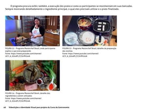 46 Videolições e Identidade Visual para projeto do Curso de Gastronomia
O programa procura exibir, também, a execução dos pratos e como os participantes se movimentam em suas bancadas.
Sempre mostrando detalhadamente o ingrediente principal, o qual eles precisam utilizar e o prato finalizado.
FIGURA 22 - Programa Masterchef Brasil, onde participante
explica o que está preparando
Fonte: https://www.youtube.com/channel/
UCY_9_5GlvdFL7CJJcIPh5mA
FIGURA 23 - Programa Masterchef Brasil, detalhe da preparação
das receitas
Fonte: https://www.youtube.com/channel/
UCY_9_5GlvdFL7CJJcIPh5mA
FIGURA 24 - Programa Masterchef Brasil, detalhe dos
ingredientes a serem utilizados
Fonte: https://www.youtube.com/channel/
UCY_9_5GlvdFL7CJJcIPh5mA
 