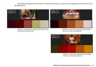 47Videolições e Identidade Visual para projeto do Curso de Gastronomia
FIGURA 25 - Paleta de cores gerada através do Adobe Color
Fonte: https://color.adobe.com
FIGURA 26 - Paleta de cores gerada através do Adobe
Color Fonte: https://color.adobe.com
FIGURA 27 - Paleta de cores gerada através do Adobe
Color Fonte: https://color.adobe.com
Além disso, ele apresenta cores fortes e com bastante contraste, o que da “vida” ao programa e aos alimentos, não os
deixando opacos.
 