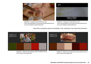 49Videolições e Identidade Visual para projeto do Curso de Gastronomia
FIGURA 30 - Programa do Jamie Oliver na Gnt
Fonte: http://gnt.globo.com/receitas/receitas/sanduiche-de-
carne-com-cebolas-caramelizadas.htm
FIGURA 31 - Programa do Jamie Oliver na Gnt
Fonte: http://gnt.globo.com/receitas/receitas/sanduiche-de-
carne-com-cebolas-caramelizadas.htm
FIGURA 32 - Paleta de cores gerada através do Adobe Color CC
Fonte: https://color.adobe.com
FIGURA 33 - Paleta de cores gerada através do Adobe Color CC
Fonte: https://color.adobe.com
Além disso o programa opta por tonalidades vivas, mantendo o tom natural dos alimentos.
 