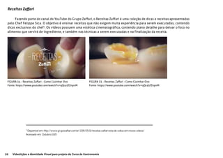 50 Videolições e Identidade Visual para projeto do Curso de Gastronomia
Receitas Zaffari
Fazendo parte do canal do YouTube do Grupo Zaffari, o Receitas Zaffari é uma coleção de dicas e receitas apresentadas
pelo Chef Felippe Sica. O objetivo é ensinar receitas que não exigem muita experiência para serem executadas, contendo
dicas exclusivas do chef5
. Os vídeos possuem uma estética cinematográfica, contendo plano detalhe para deixar o foco no
alimento que servirá de ingrediente, e também nas técnicas a serem executadas e na finalização da receita.
FIGURA 34 - Receitas Zaffari - Como Cozinhar Ovo
Fonte: https://www.youtube.com/watch?v=qQca5fZnpnM
FIGURA 35 - Receitas Zaffari - Como Cozinhar Ovo
Fonte: https://www.youtube.com/watch?v=qQca5fZnpnM
5
Disponível em: http://www.grupozaffari.com.br/2015/05/12/receitas-zaffari-esta-de-volta-com-novos-videos/
Acessado em: Outubro/2015
 
